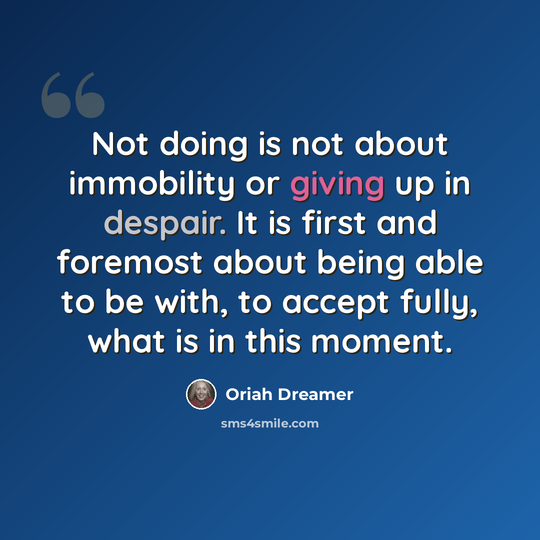 “Not doing is not about immobility or giving up in despair. It is first and foremost about being able to be with, to accept fully, what is in this moment.” quote by Oriah Dreamer