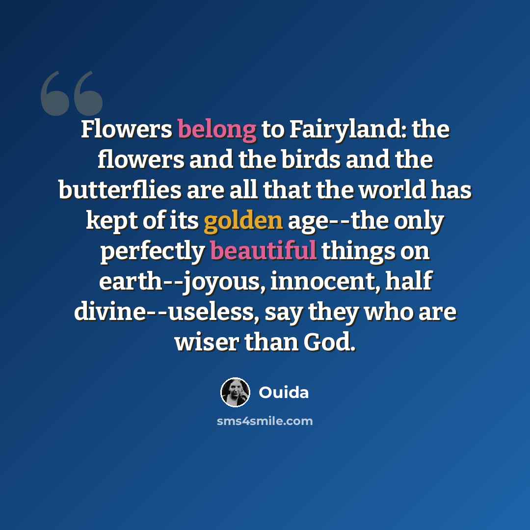 “Flowers belong to Fairyland: the flowers and the birds and the butterflies are all that the world has kept of its golden age--the only perfectly beautiful things on earth--joyous, innocent, half divine--useless, say they who are wiser than God.” quote by Ouida