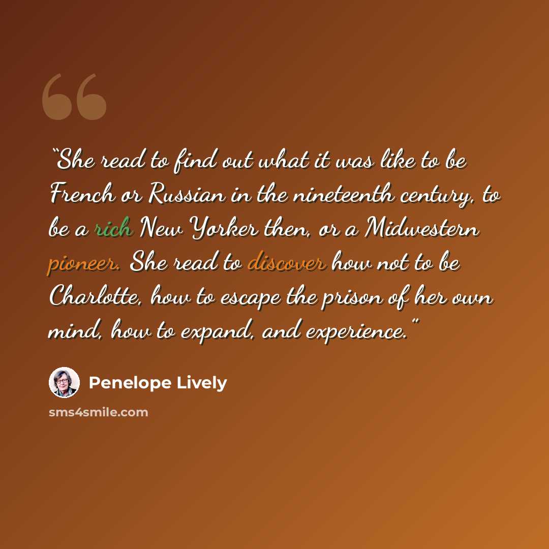 “She read to find out what it was like to be French or Russian in the nineteenth century, to be a rich New Yorker then, or a Midwestern pioneer. She read to discover how not to be Charlotte, how to escape the prison of her own mind, how to expand, and experience.” quote by Penelope Lively
