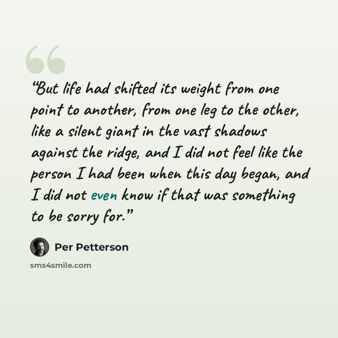 “But life had shifted its weight from one point to another, from one leg to the other, like a silent giant in the vast shadows against the ridge, and I did not feel like the person I had been when this day began, and I did not even know if that was something to be sorry for.” quote by Per Petterson