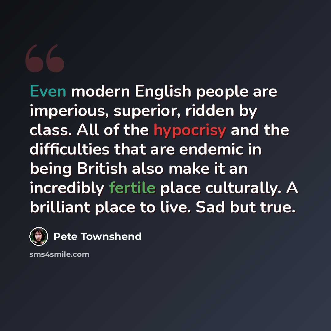“Even modern English people are imperious, superior, ridden by class. All of the hypocrisy and the difficulties that are endemic in being British also make it an incredibly fertile place culturally. A brilliant place to live. Sad but true.” quote by Pete Townshend