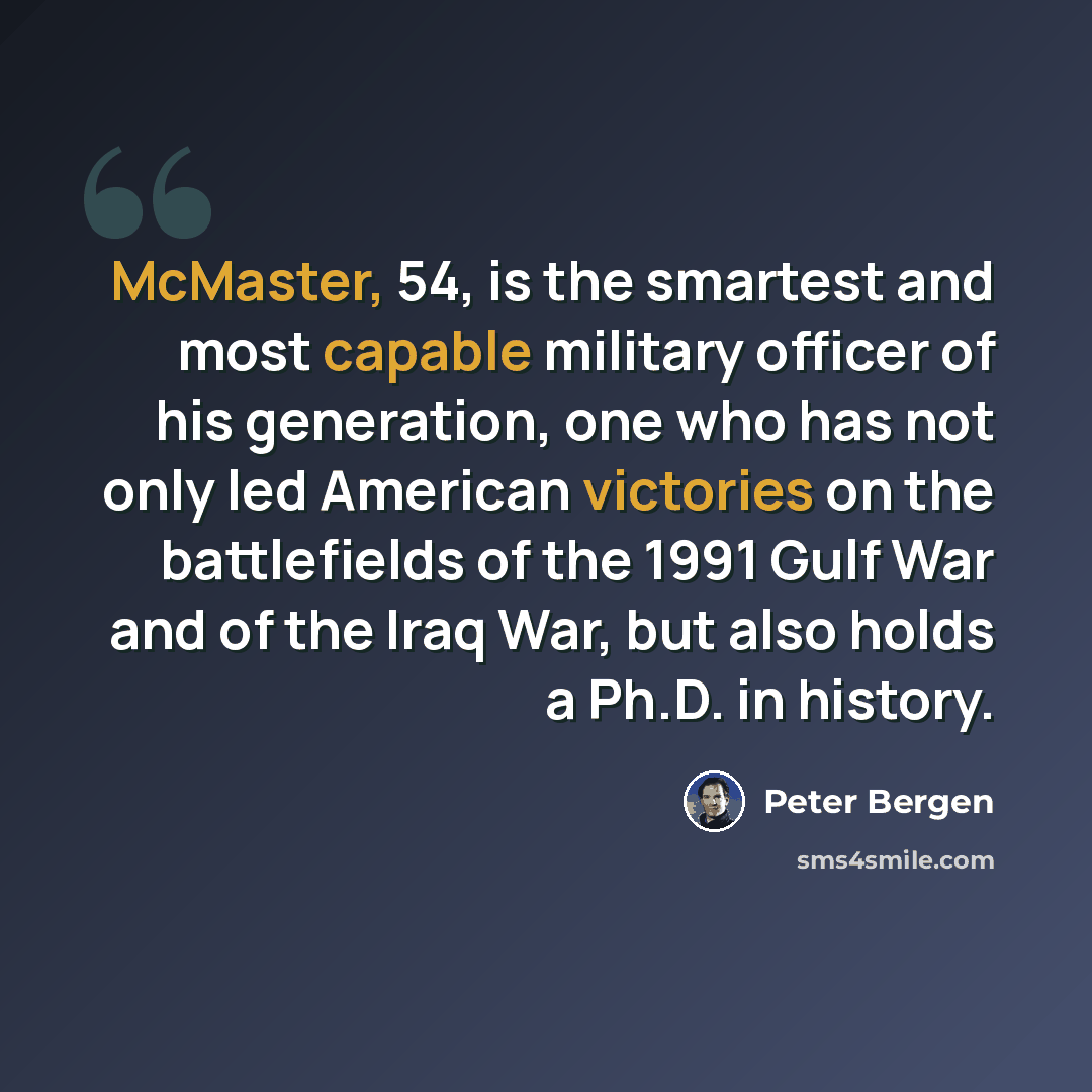 “McMaster, 54, is the smartest and most capable military officer of his generation, one who has not only led American victories on the battlefields of the 1991 Gulf War and of the Iraq War, but also holds a Ph.D. in history.” quote by Peter Bergen