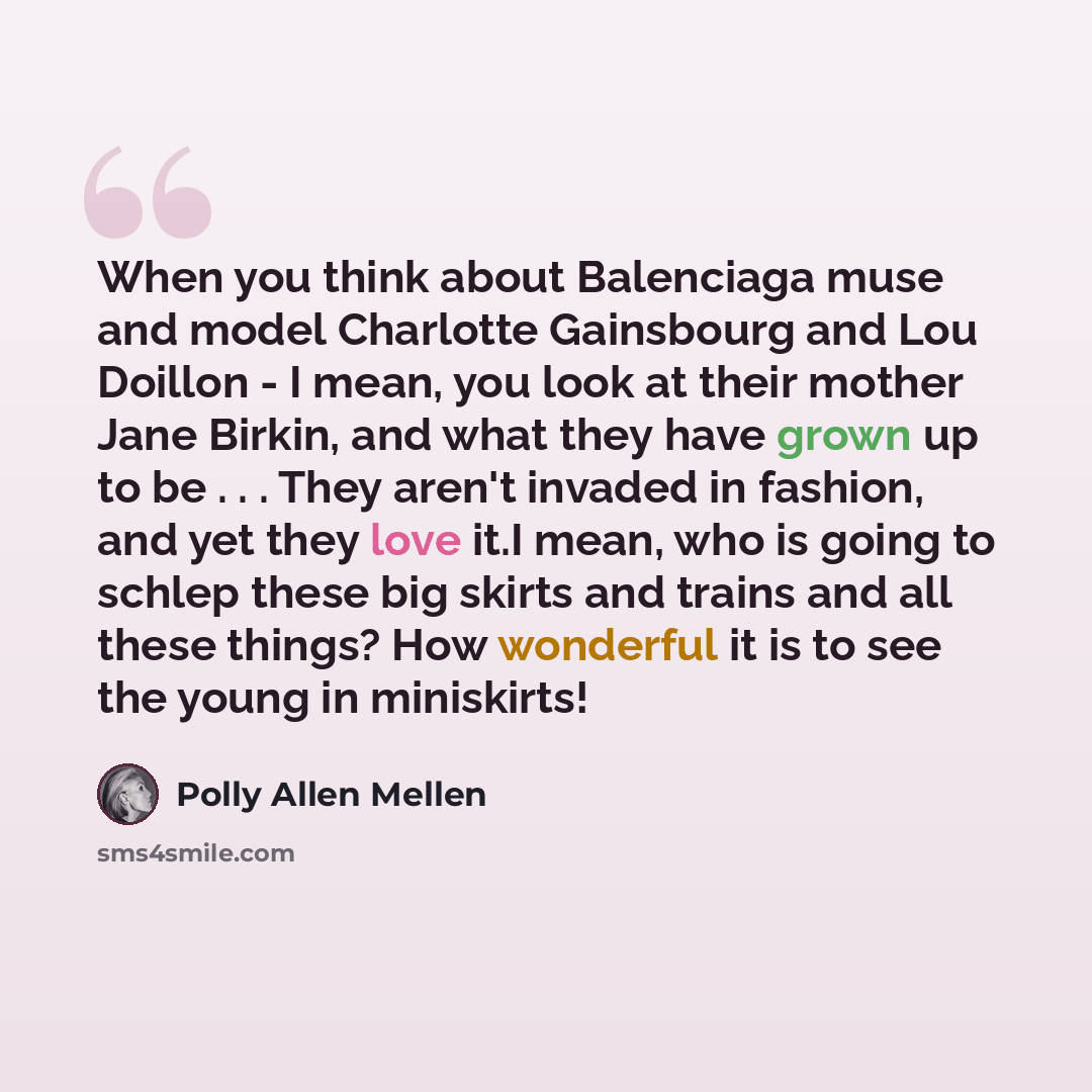 “When you think about Balenciaga muse and model Charlotte Gainsbourg and Lou Doillon - I mean, you look at their mother Jane Birkin, and what they have grown up to be . . . They aren't invaded in fashion, and yet they love it.I mean, who is going to schlep these big skirts and trains and all these…” quote by Polly Allen Mellen