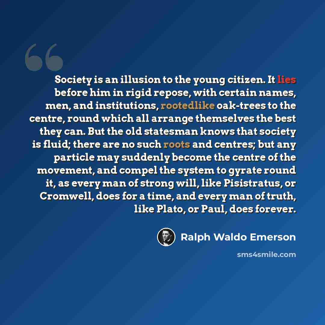 “Society is an illusion to the young citizen. It lies before him in rigid repose, with certain names, men, and institutions, rootedlike oak-trees to the centre, round which all arrange themselves the best they can. But the old statesman knows that society is fluid; there are no such roots and…” quote by Ralph Waldo Emerson