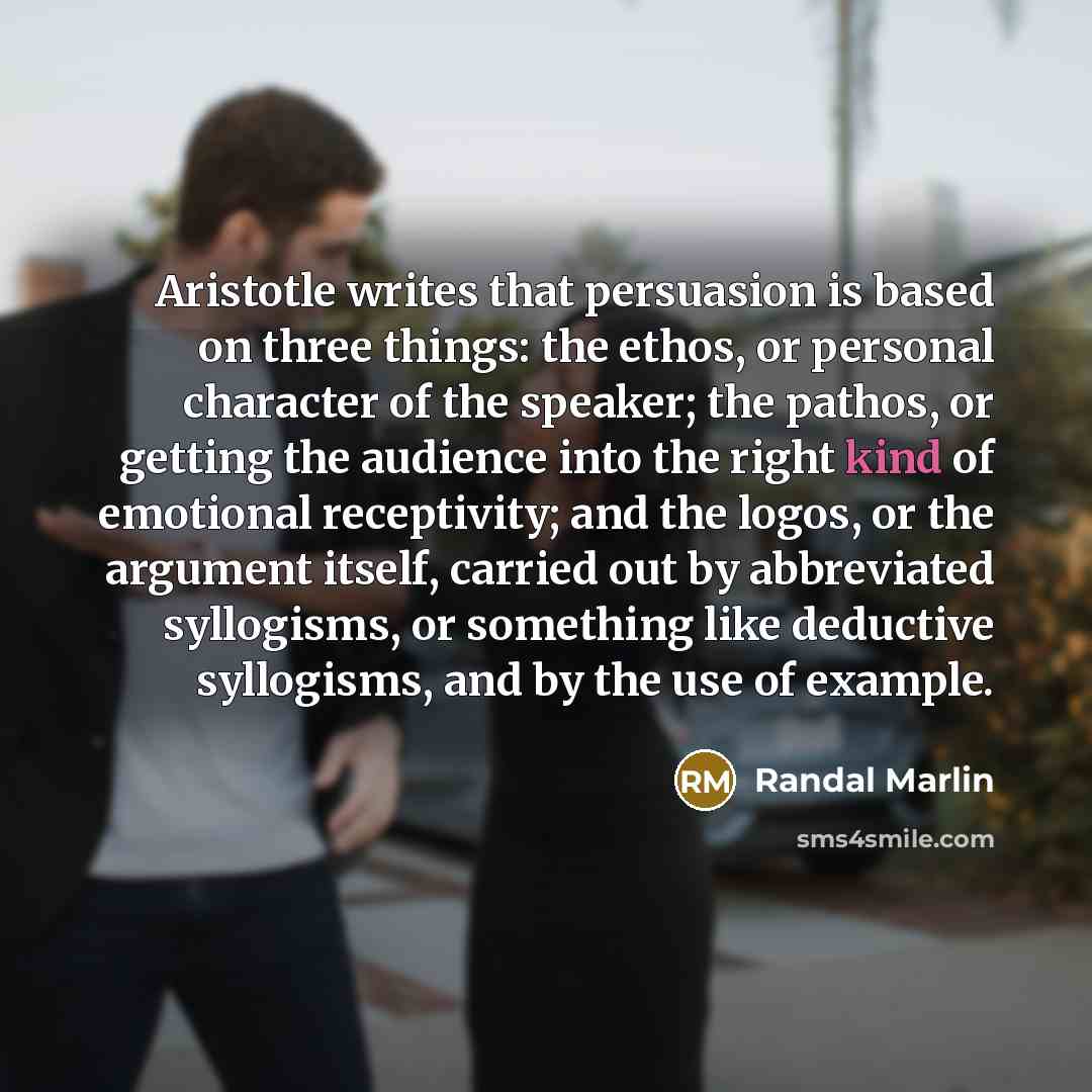 “Aristotle writes that persuasion is based on three things: the ethos, or personal character of the speaker; the pathos, or getting the audience into the right kind of emotional receptivity; and the logos, or the argument itself, carried out by abbreviated syllogisms, or something like deductive…” quote by Randal Marlin