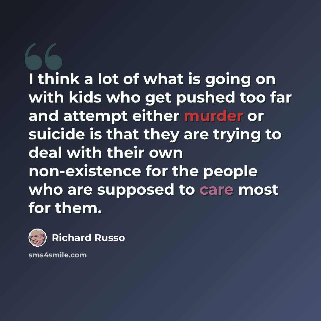 “I think a lot of what is going on with kids who get pushed too far and attempt either murder or suicide is that they are trying to deal with their own non-existence for the people who are supposed to care most for them.” quote by Richard Russo