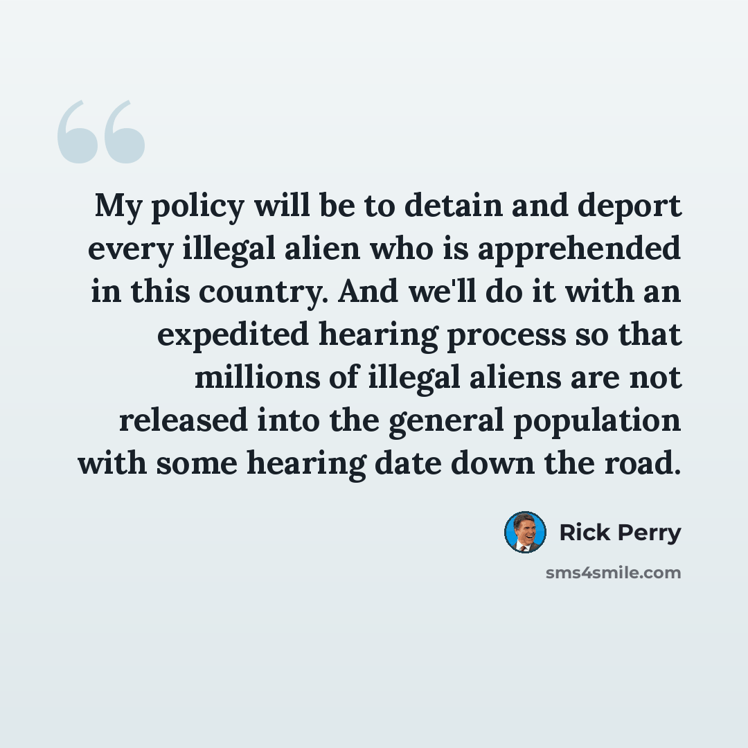 “My policy will be to detain and deport every illegal alien who is apprehended in this country. And we'll do it with an expedited hearing process so that millions of illegal aliens are not released into the general population with some hearing date down the road.” quote by Rick Perry