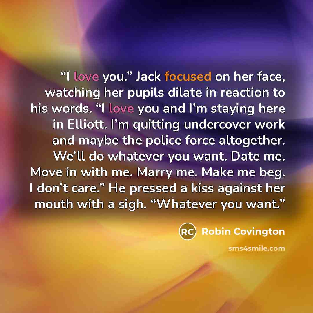 “I love you.” Jack focused on her face, watching her pupils dilate in reaction to his words. “I love you and I’m staying here in Elliott. I’m quitting undercover work and maybe the police force altogether. We’ll do whatever you want. Date me. Move in with me. Marry me. Make me beg. I don’t care.”…” quote by Robin Covington