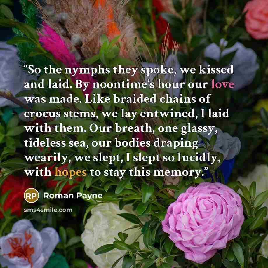 “So the nymphs they spoke, we kissed and laid. By noontime’s hour our love was made. Like braided chains of crocus stems, we lay entwined, I laid with them. Our breath, one glassy, tideless sea, our bodies draping wearily, we slept, I slept so lucidly, with hopes to stay this memory.” quote by Roman Payne