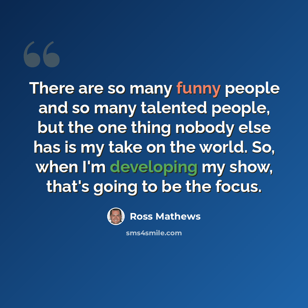 “There are so many funny people and so many talented people, but the one thing nobody else has is my take on the world. So, when I'm developing my show, that's going to be the focus.” quote by Ross Mathews