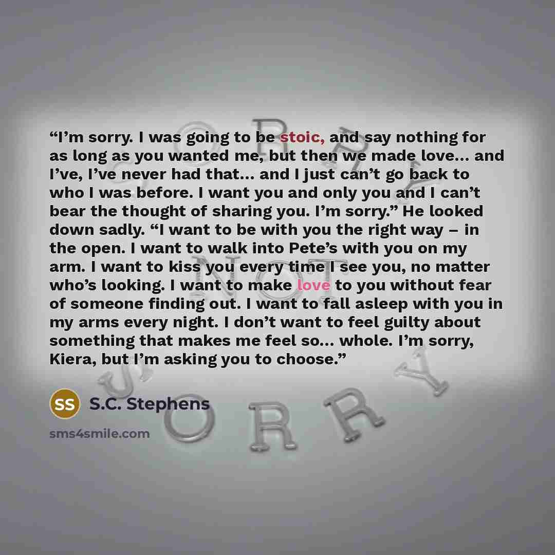 “I’m sorry. I was going to be stoic, and say nothing for as long as you wanted me, but then we made love… and I’ve, I’ve never had that… and I just can’t go back to who I was before. I want you and only you and I can’t bear the thought of sharing you. I’m sorry.” He looked down sadly. “I want to be…” quote by S.C. Stephens