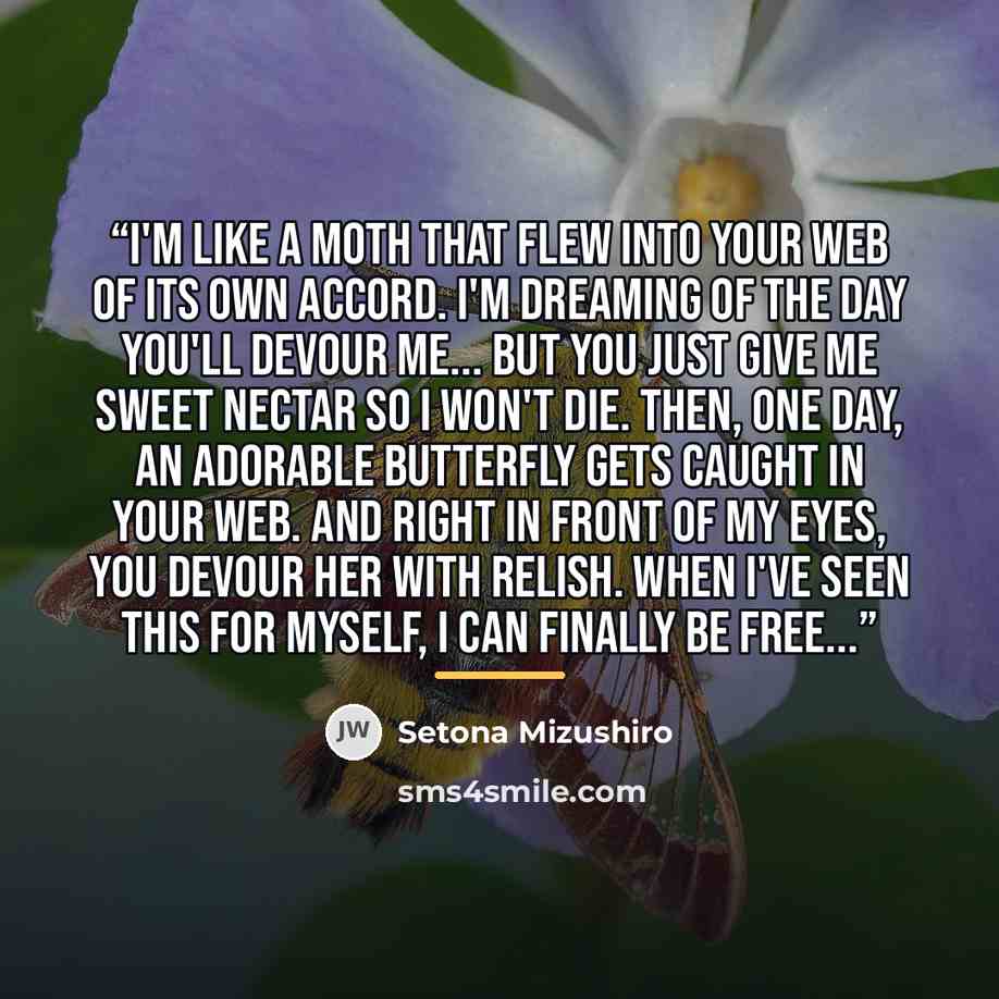 “I'm like a moth that flew into your web of its own accord. I'm dreaming of the day you'll devour me... But you just give me sweet nectar so I won't die. Then, one day, an adorable butterfly gets caught in your web. And right in front of my eyes, you devour her with relish. When I've seen this for…” quote by Setona Mizushiro