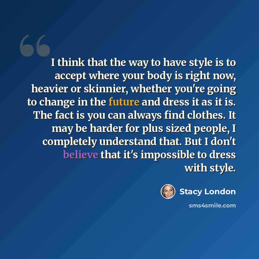 “I think that the way to have style is to accept where your body is right now, heavier or skinnier, whether you're going to change in the future and dress it as it is. The fact is you can always find clothes. It may be harder for plus sized people, I completely understand that. But I don't believe…” quote by Stacy London