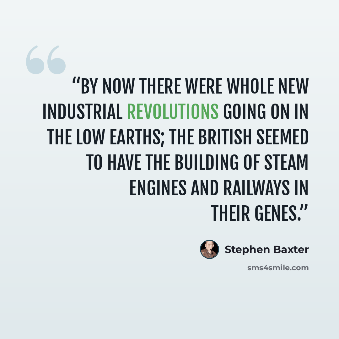 “By now there were whole new Industrial Revolutions going on in the Low Earths; the British seemed to have the building of steam engines and railways in their genes.” quote by Stephen Baxter