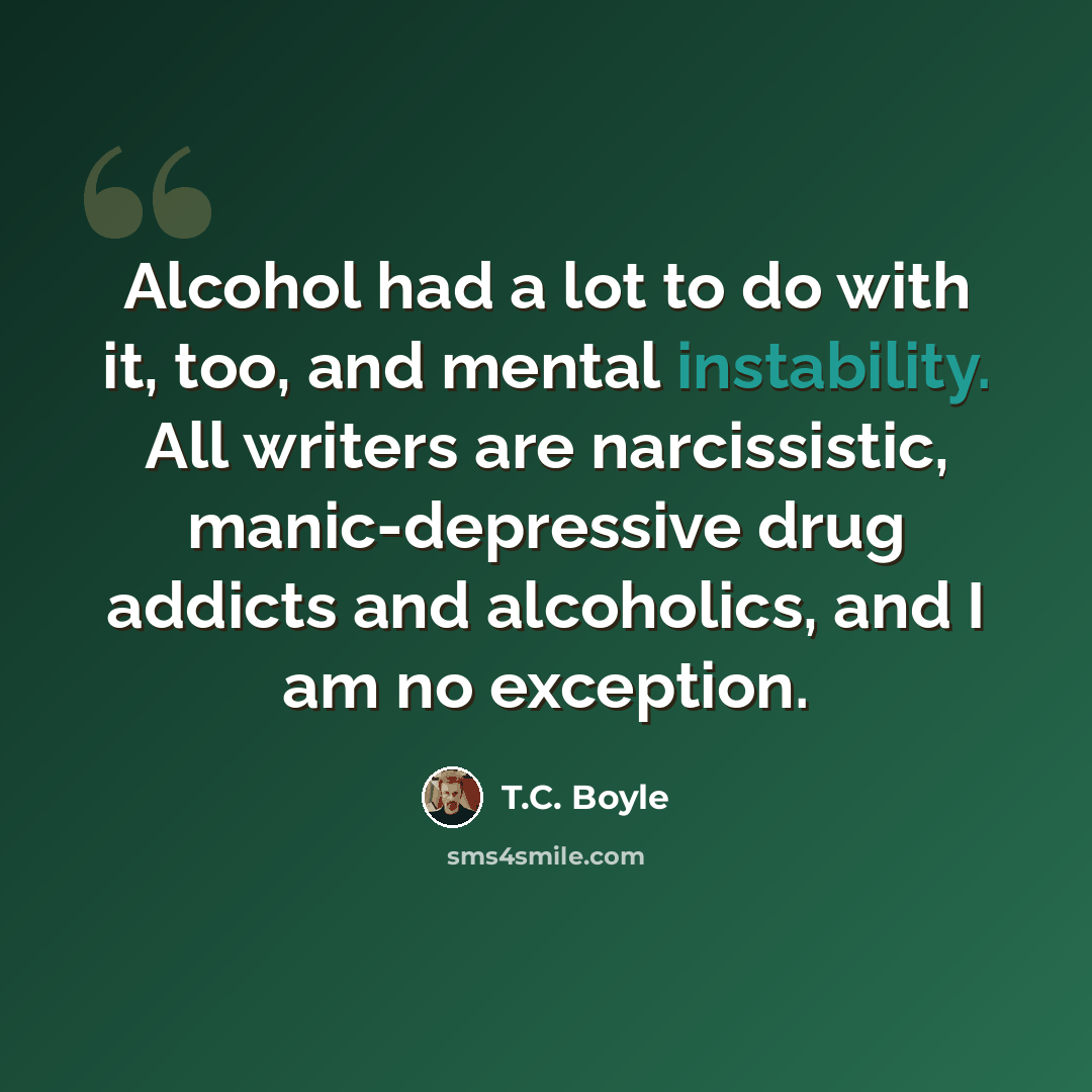 “Alcohol had a lot to do with it, too, and mental instability. All writers are narcissistic, manic-depressive drug addicts and alcoholics, and I am no exception.” quote by T.C. Boyle