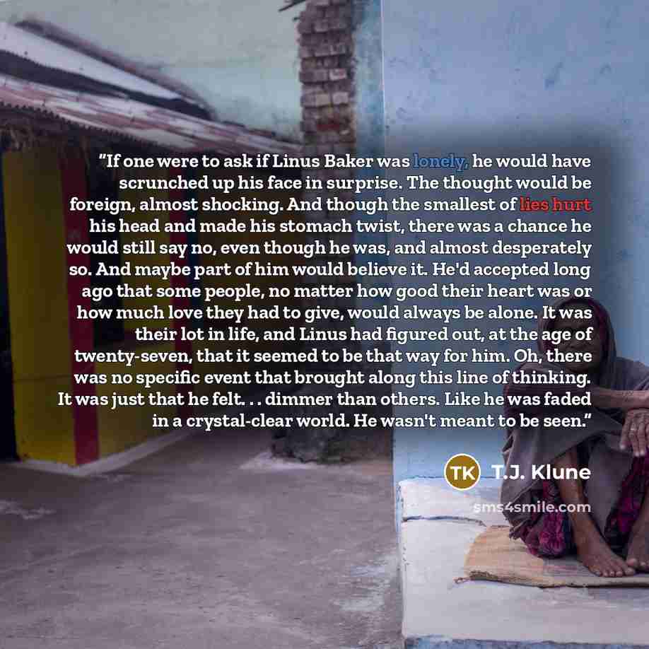 “If one were to ask if Linus Baker was lonely, he would have scrunched up his face in surprise. The thought would be foreign, almost shocking. And though the smallest of lies hurt his head and made his stomach twist, there was a chance he would still say no, even though he was, and almost…” quote by T.J. Klune