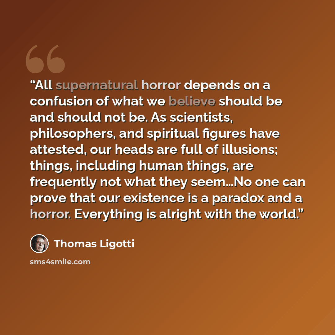 “All supernatural horror depends on a confusion of what we believe should be and should not be. As scientists, philosophers, and spiritual figures have attested, our heads are full of illusions; things, including human things, are frequently not what they seem…No one can prove that our existence is…” quote by Thomas Ligotti