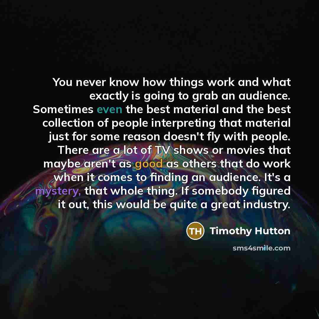 “You never know how things work and what exactly is going to grab an audience. Sometimes even the best material and the best collection of people interpreting that material just for some reason doesn't fly with people. There are a lot of TV shows or movies that maybe aren't as good as others that…” quote by Timothy Hutton