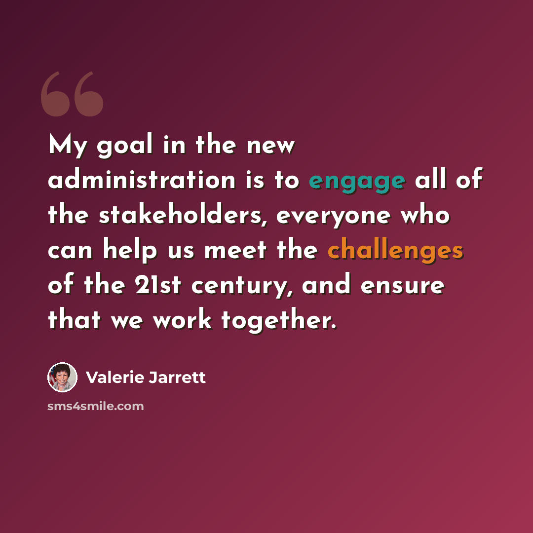 “My goal in the new administration is to engage all of the stakeholders, everyone who can help us meet the challenges of the 21st century, and ensure that we work together.” quote by Valerie Jarrett