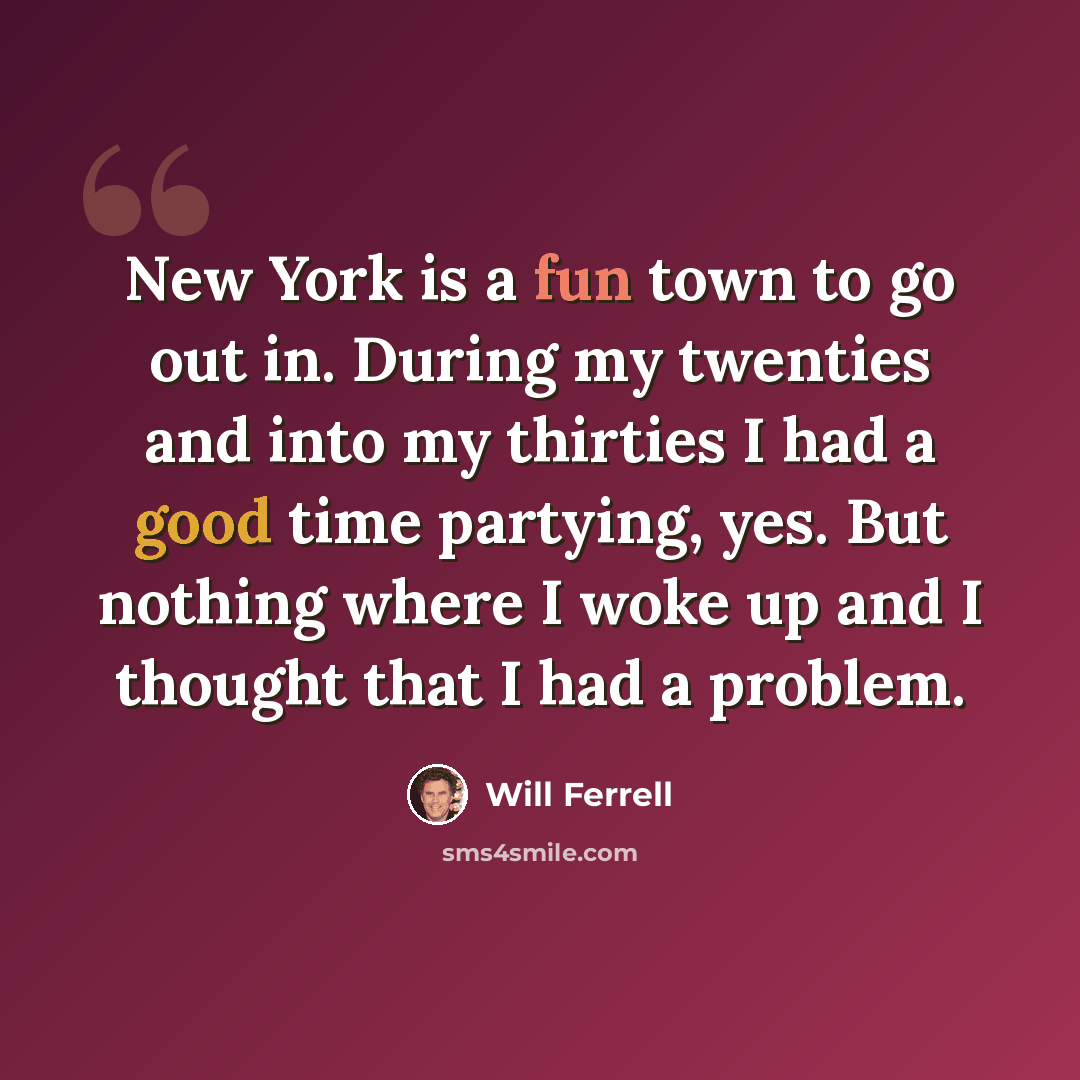 “New York is a fun town to go out in. During my twenties and into my thirties I had a good time partying, yes. But nothing where I woke up and I thought that I had a problem.” quote by Will Ferrell