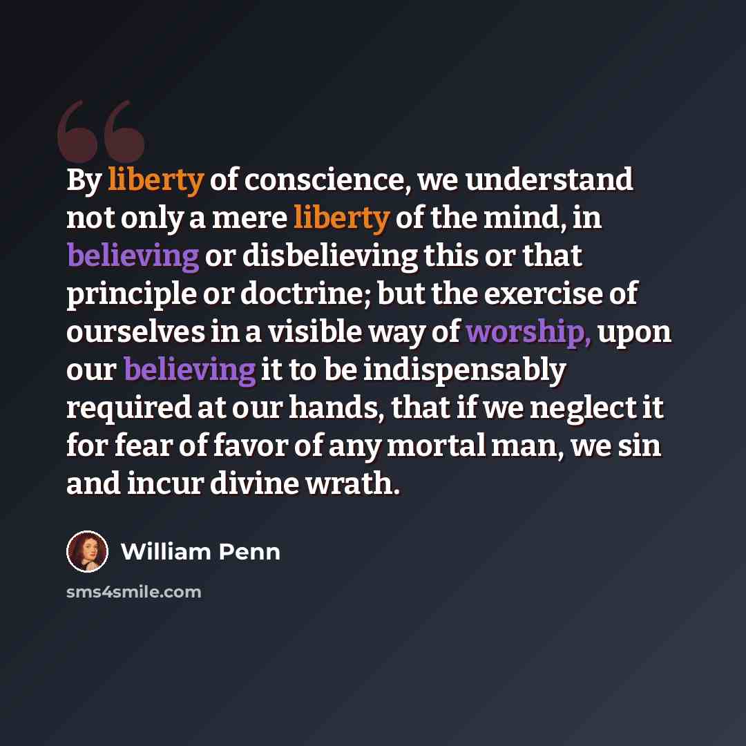 “By liberty of conscience, we understand not only a mere liberty of the mind, in believing or disbelieving this or that principle or doctrine; but the exercise of ourselves in a visible way of worship, upon our believing it to be indispensably required at our hands, that if we neglect it for fear…” quote by William Penn