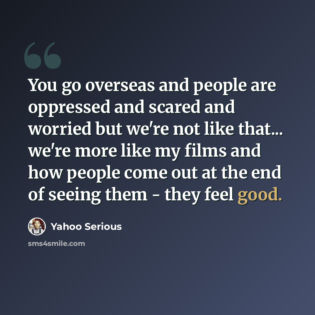 “You go overseas and people are oppressed and scared and worried but we're not like that... we're more like my films and how people come out at the end of seeing them - they feel good.” quote by Yahoo Serious