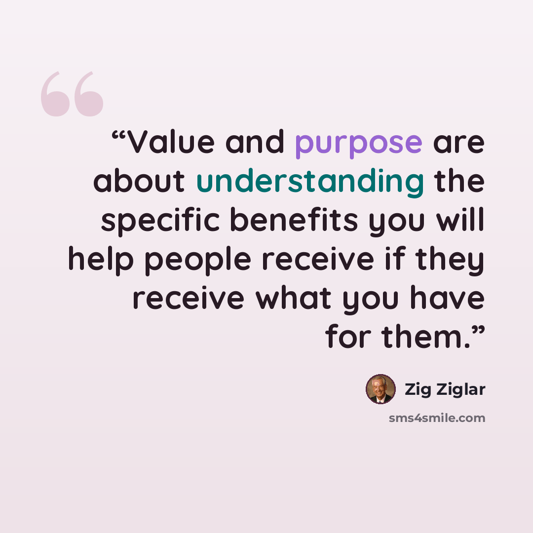 “Value and purpose are about understanding the specific benefits you will help people receive if they receive what you have for them.” quote by Zig Ziglar