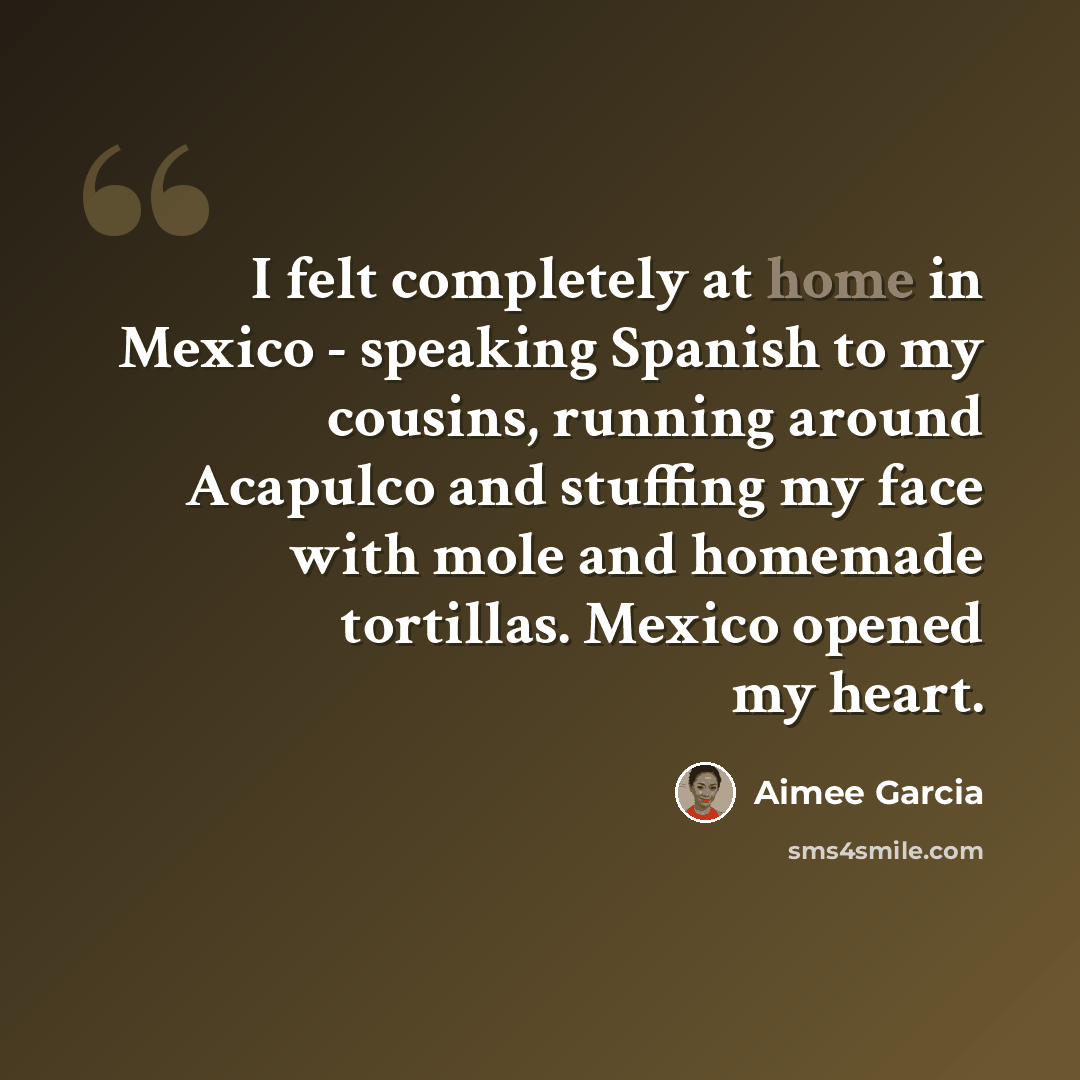 “I felt completely at home in Mexico - speaking Spanish to my cousins, running around Acapulco and stuffing my face with mole and homemade tortillas. Mexico opened my heart.” quote by Aimee Garcia
