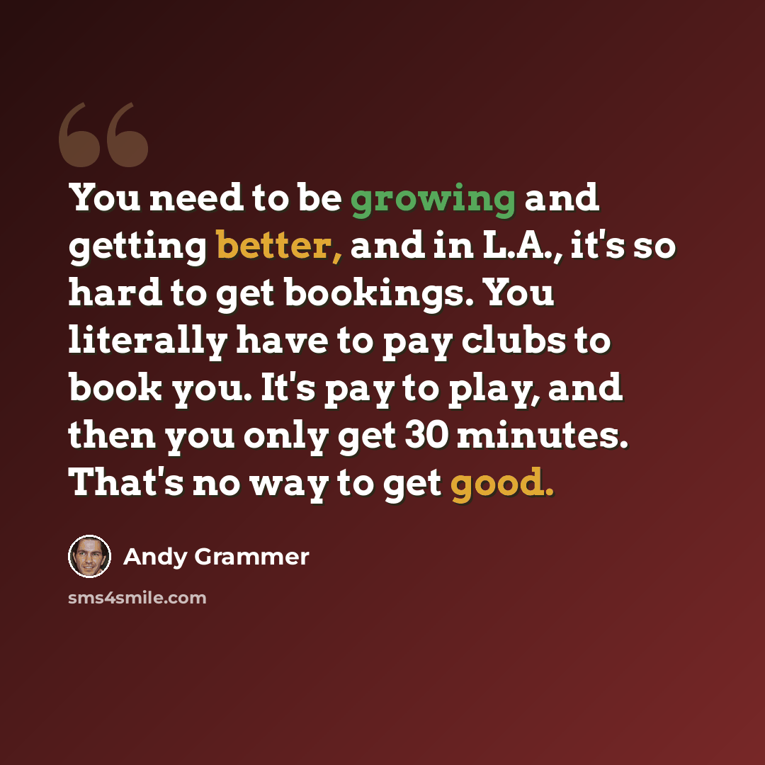“You need to be growing and getting better, and in L.A., it's so hard to get bookings. You literally have to pay clubs to book you. It's pay to play, and then you only get 30 minutes. That's no way to get good.” quote by Andy Grammer