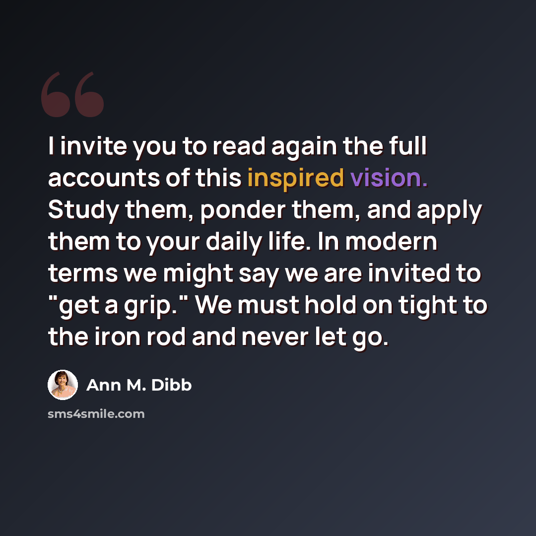 “I invite you to read again the full accounts of this inspired vision. Study them, ponder them, and apply them to your daily life. In modern terms we might say we are invited to "get a grip." We must hold on tight to the iron rod and never let go.” quote by Ann M. Dibb