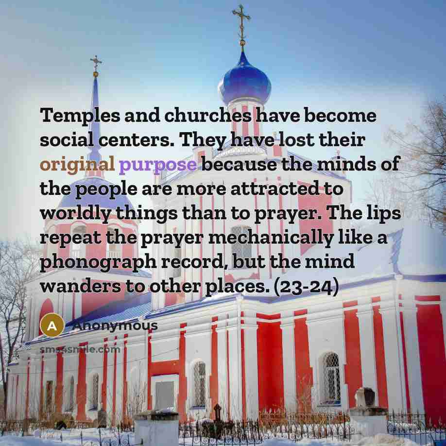 “Temples and churches have become social centers. They have lost their original purpose because the minds of the people are more attracted to worldly things than to prayer. The lips repeat the prayer mechanically like a phonograph record, but the mind wanders to other places. (23-24)” quote by Anonymous