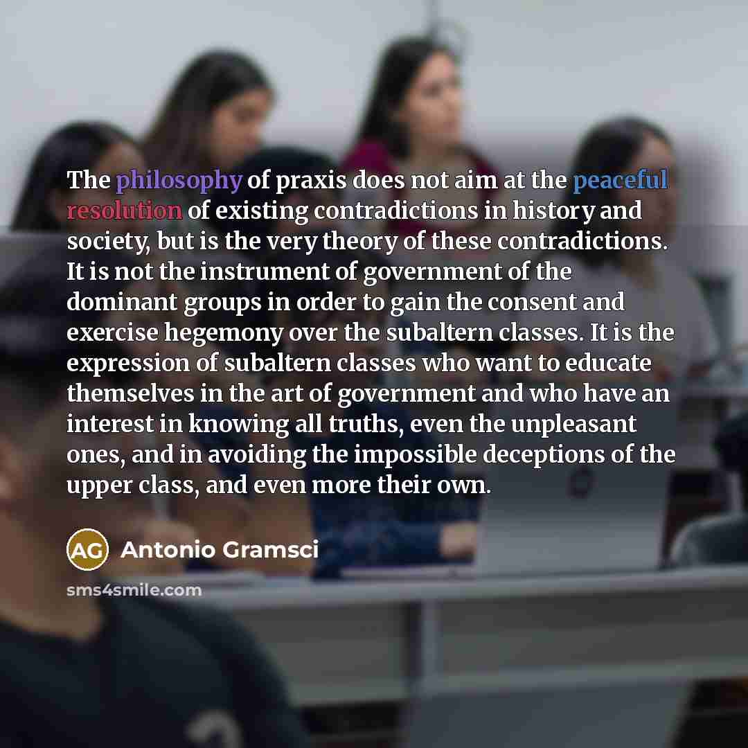 “The philosophy of praxis does not aim at the peaceful resolution of existing contradictions in history and society, but is the very theory of these contradictions. It is not the instrument of government of the dominant groups in order to gain the consent and exercise hegemony over the subaltern…” quote by Antonio Gramsci