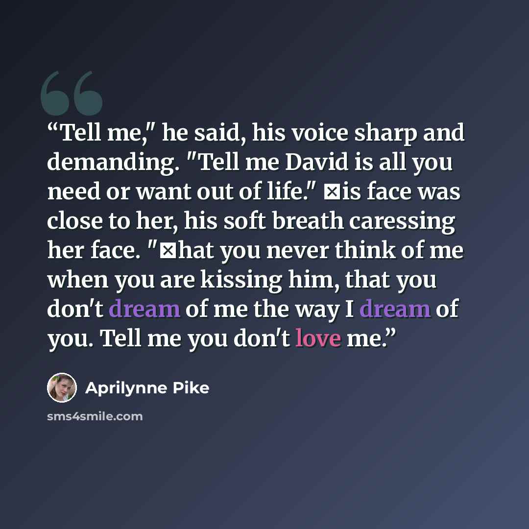 “Tell me," he said, his voice sharp and demanding. "Tell me David is all you need or want out of life." Ηis face was close to her, his soft breath caressing her face. "Τhat you never think of me when you are kissing him, that you don't dream of me the way I dream of you. Tell me you don't love me.” quote by Aprilynne Pike
