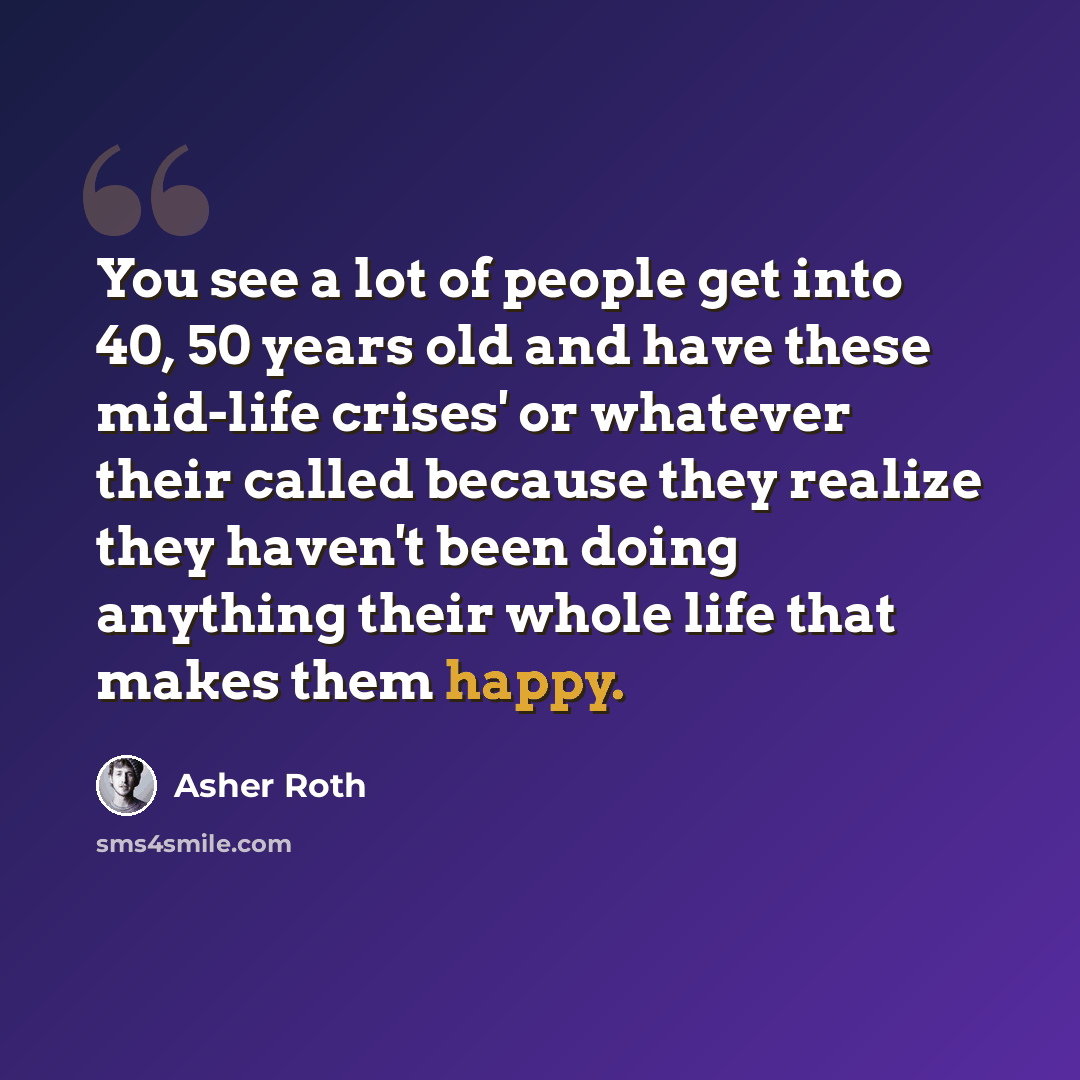 “You see a lot of people get into 40, 50 years old and have these mid-life crises' or whatever their called because they realize they haven't been doing anything their whole life that makes them happy.” quote by Asher Roth