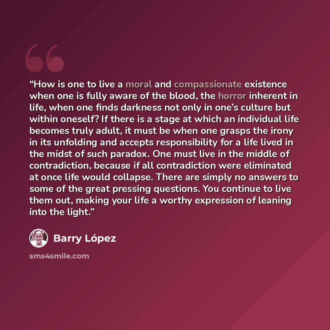 “How is one to live a moral and compassionate existence when one is fully aware of the blood, the horror inherent in life, when one finds darkness not only in one’s culture but within oneself? If there is a stage at which an individual life becomes truly adult, it must be when one grasps the irony…” quote by Barry Lopez