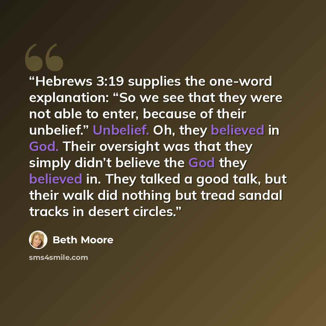 “Hebrews 3:19 supplies the one-word explanation: “So we see that they were not able to enter, because of their unbelief.” Unbelief. Oh, they believed in God. Their oversight was that they simply didn’t believe the God they believed in. They talked a good talk, but their walk did nothing but tread…” quote by Beth Moore