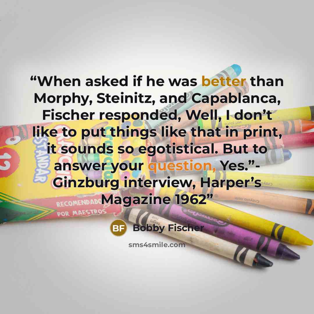 “When asked if he was better than Morphy, Steinitz, and Capablanca, Fischer responded, Well, I don’t like to put things like that in print, it sounds so egotistical. But to answer your question, Yes.”- Ginzburg interview, Harper’s Magazine 1962” quote by Bobby Fischer