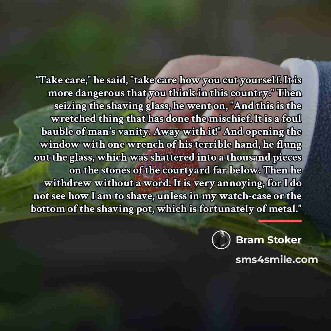 “Take care," he said, "take care how you cut yourself. It is more dangerous that you think in this country." Then seizing the shaving glass, he went on, "And this is the wretched thing that has done the mischief. It is a foul bauble of man's vanity. Away with it!" And opening the window with one…” quote by Bram Stoker