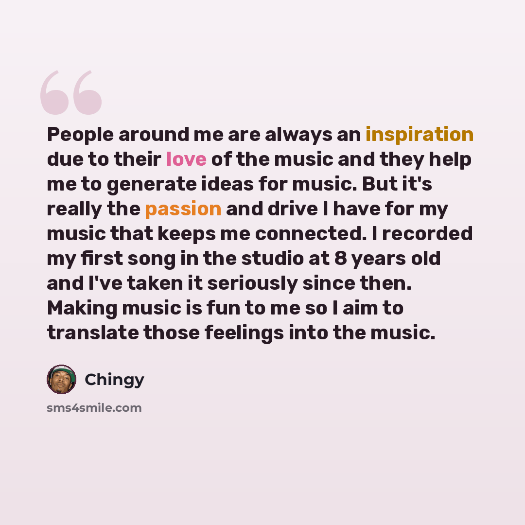 “People around me are always an inspiration due to their love of the music and they help me to generate ideas for music. But it's really the passion and drive I have for my music that keeps me connected. I recorded my first song in the studio at 8 years old and I've taken it seriously since then…” quote by Chingy