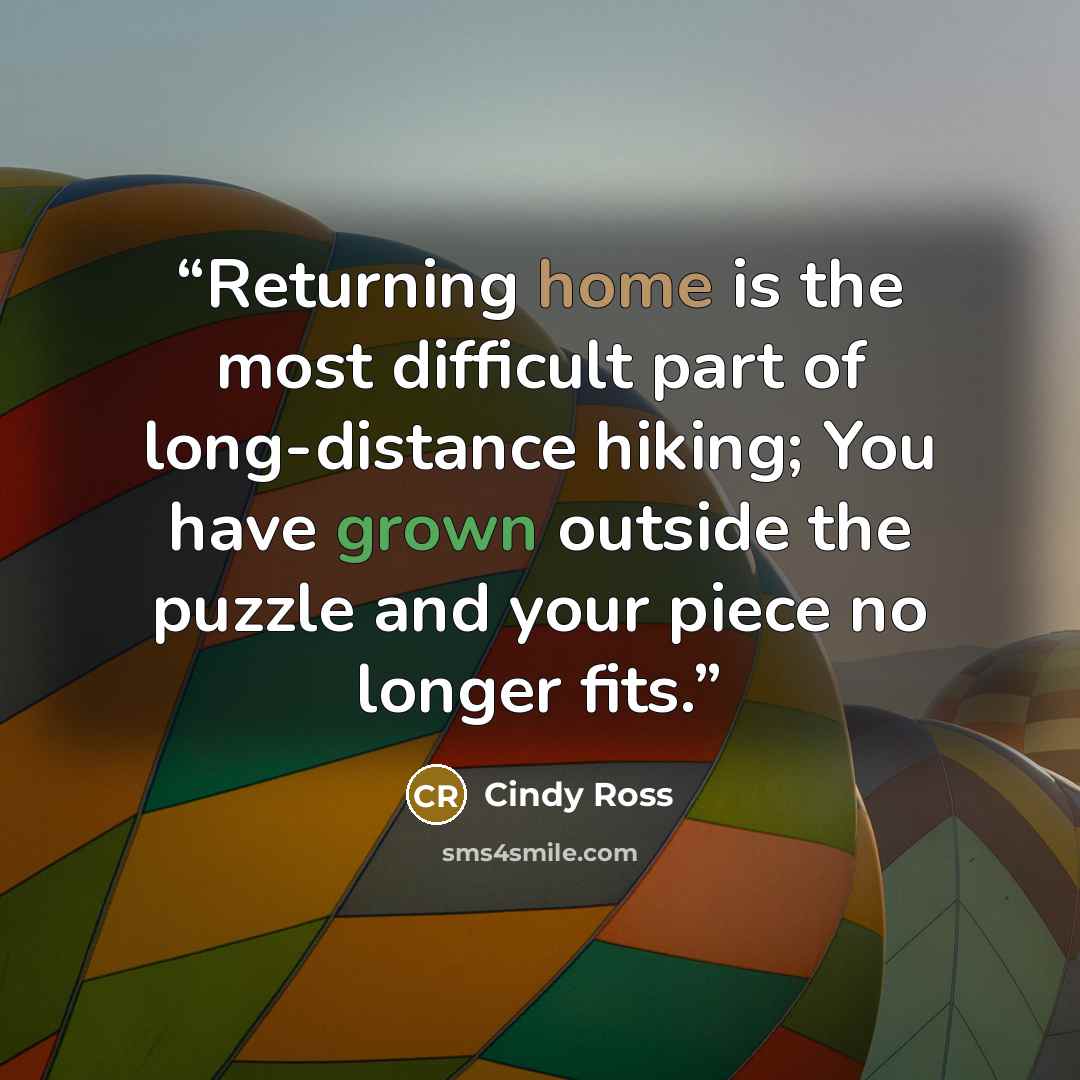 “Returning home is the most difficult part of long-distance hiking; You have grown outside the puzzle and your piece no longer fits.” quote by Cindy Ross