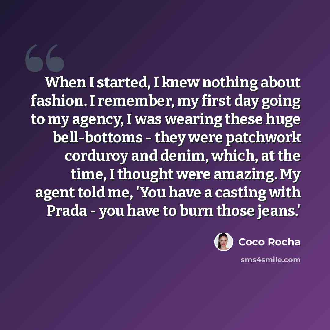 “When I started, I knew nothing about fashion. I remember, my first day going to my agency, I was wearing these huge bell-bottoms - they were patchwork corduroy and denim, which, at the time, I thought were amazing. My agent told me, 'You have a casting with Prada - you have to burn those jeans.'” quote by Coco Rocha