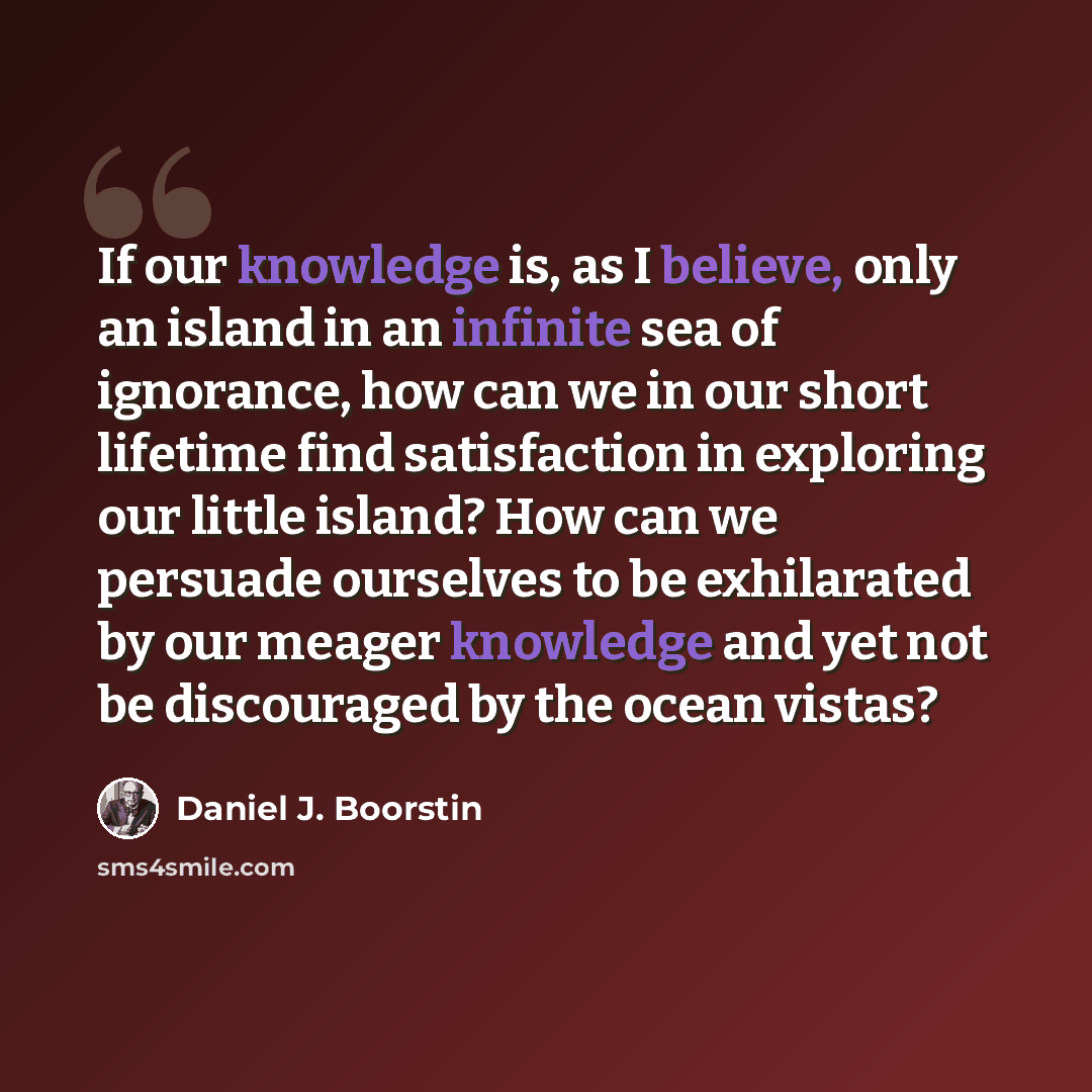“If our knowledge is, as I believe, only an island in an infinite sea of ignorance, how can we in our short lifetime find satisfaction in exploring our little island? How can we persuade ourselves to be exhilarated by our meager knowledge and yet not be discouraged by the ocean vistas?” quote by Daniel J. Boorstin