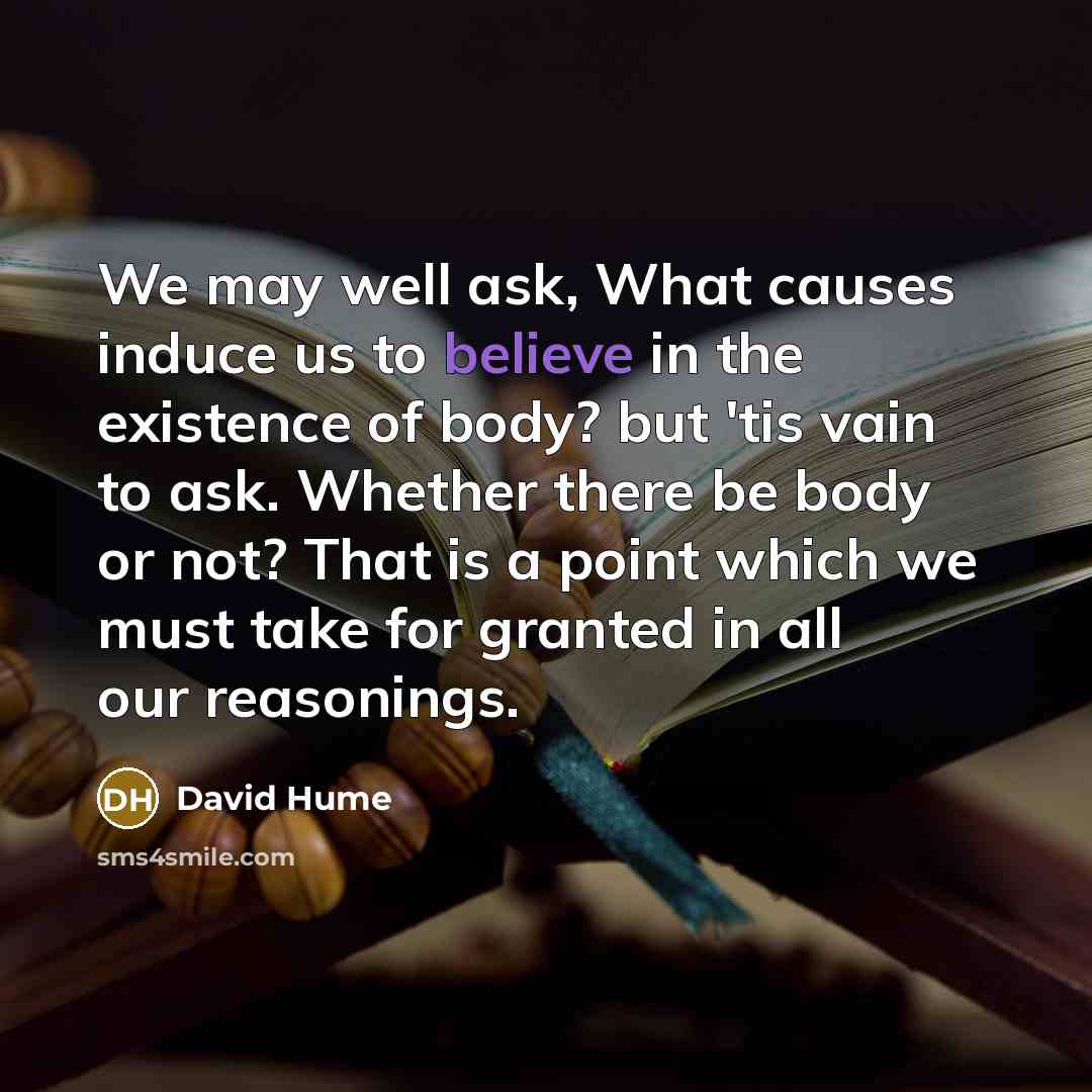 “We may well ask, What causes induce us to believe in the existence of body? but 'tis vain to ask. Whether there be body or not? That is a point which we must take for granted in all our reasonings.” quote by David Hume