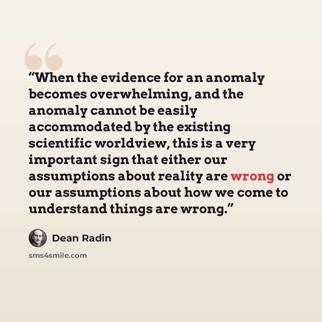 “When the evidence for an anomaly becomes overwhelming, and the anomaly cannot be easily accommodated by the existing scientific worldview, this is a very important sign that either our assumptions about reality are wrong or our assumptions about how we come to understand things are wrong.” quote by Dean Radin