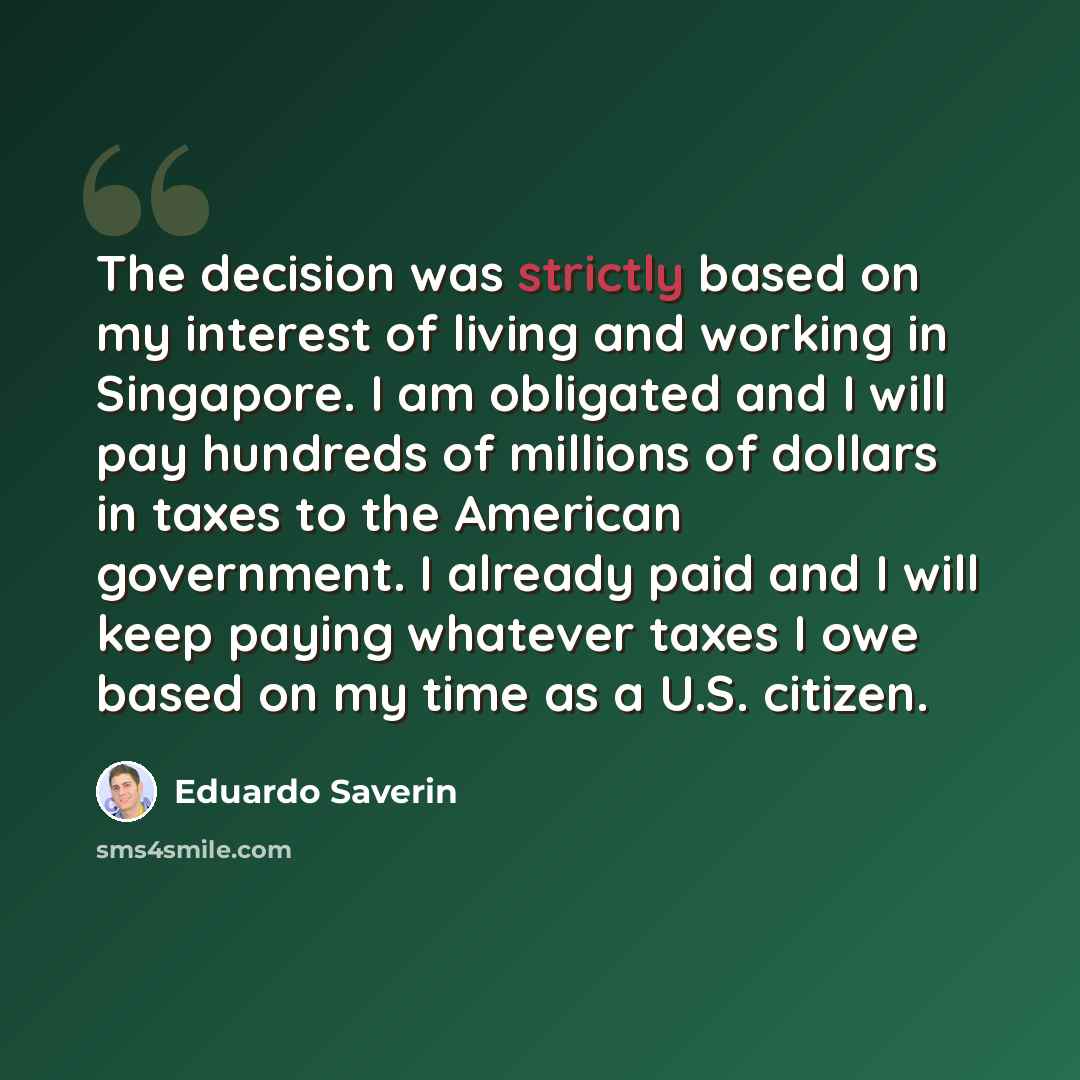 “The decision was strictly based on my interest of living and working in Singapore. I am obligated and I will pay hundreds of millions of dollars in taxes to the American government. I already paid and I will keep paying whatever taxes I owe based on my time as a U.S. citizen.” quote by Eduardo Saverin