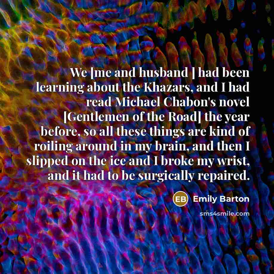“We [me and husband ] had been learning about the Khazars, and I had read Michael Chabon's novel [Gentlemen of the Road] the year before, so all these things are kind of roiling around in my brain, and then I slipped on the ice and I broke my wrist, and it had to be surgically repaired.” quote by Emily Barton