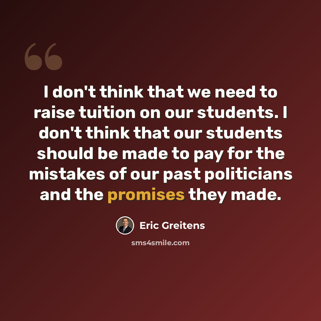 “I don't think that we need to raise tuition on our students. I don't think that our students should be made to pay for the mistakes of our past politicians and the promises they made.” quote by Eric Greitens