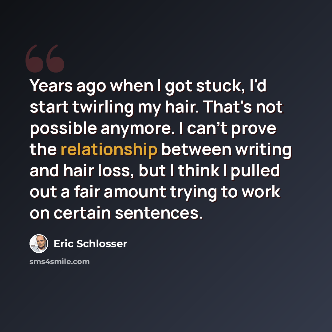 “Years ago when I got stuck, I'd start twirling my hair. That's not possible anymore. I can't prove the relationship between writing and hair loss, but I think I pulled out a fair amount trying to work on certain sentences.” quote by Eric Schlosser