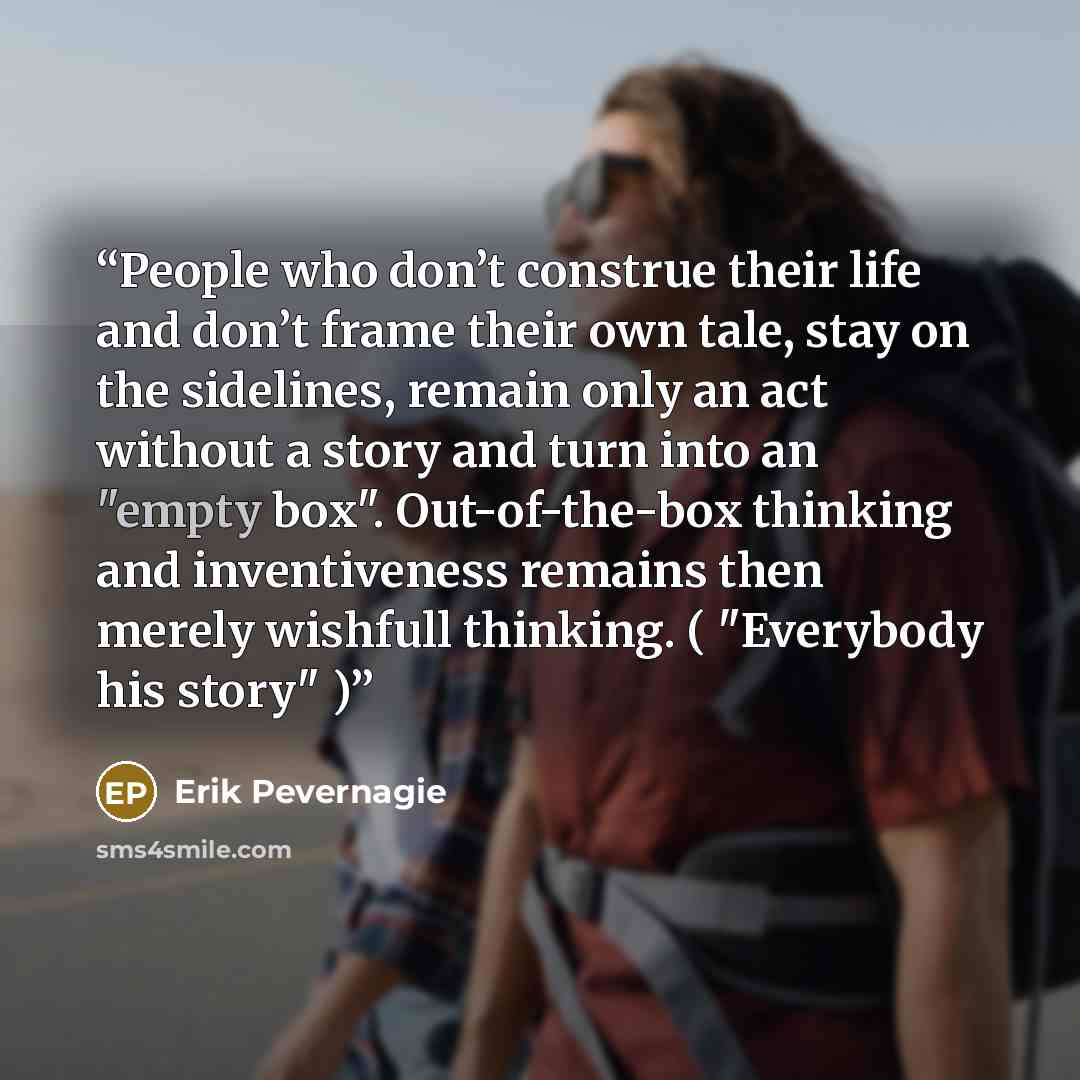 “People who don’t construe their life and don’t frame their own tale, stay on the sidelines, remain only an act without a story and turn into an "empty box". Out-of-the-box thinking and inventiveness remains then merely wishfull thinking. ( "Everybody his story" )” quote by Erik Pevernagie