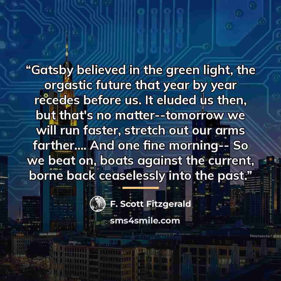 “Gatsby believed in the green light, the orgastic future that year by year recedes before us. It eluded us then, but that's no matter--tomorrow we will run faster, stretch out our arms farther… And one fine morning-- So we beat on, boats against the current, borne back ceaselessly into the past.” quote by F. Scott Fitzgerald